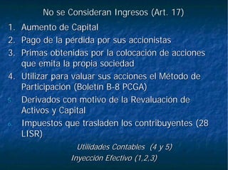 No se Consideran Ingresos (Art. 17)No se Consideran Ingresos (Art. 17)
1.1. Aumento de CapitalAumento de Capital
2.2. Pago de la pérdida por sus accionistasPago de la pérdida por sus accionistas
3.3. Primas obtenidas por la colocación de accionesPrimas obtenidas por la colocación de acciones
que emita la propia sociedadque emita la propia sociedad
4.4. Utilizar para valuar sus acciones el Método deUtilizar para valuar sus acciones el Método de
Participación (Boletín BParticipación (Boletín B--8 PCGA)8 PCGA)
5.5. Derivados con motivo de laDerivados con motivo de la RevaluaciónRevaluación dede
Activos y CapitalActivos y Capital
6.6. Impuestos que trasladen los contribuyentes (28Impuestos que trasladen los contribuyentes (28
LISR)LISR)
Utilidades Contables (4 y 5)Utilidades Contables (4 y 5)
Inyección Efectivo (1,2,3)Inyección Efectivo (1,2,3)
 