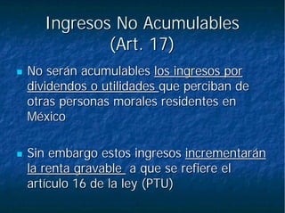 Ingresos No AcumulablesIngresos No Acumulables
(Art. 17)(Art. 17)
No serán acumulablesNo serán acumulables los ingresos porlos ingresos por
dividendos o utilidadesdividendos o utilidades que perciban deque perciban de
otras personas morales residentes enotras personas morales residentes en
MéxicoMéxico
Sin embargo estos ingresosSin embargo estos ingresos incrementaránincrementarán
la renta gravablela renta gravable a que se refiere ela que se refiere el
artículo 16 de la ley (PTU)artículo 16 de la ley (PTU)
 
