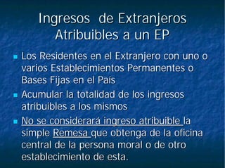 Ingresos de ExtranjerosIngresos de Extranjeros
Atribuibles a un EPAtribuibles a un EP
Los Residentes en el Extranjero con uno oLos Residentes en el Extranjero con uno o
varios Establecimientos Permanentes ovarios Establecimientos Permanentes o
Bases Fijas en el PaísBases Fijas en el País
Acumular la totalidad de los ingresosAcumular la totalidad de los ingresos
atribuibles a los mismosatribuibles a los mismos
No se considerará ingreso atribuibleNo se considerará ingreso atribuible lala
simplesimple RemesaRemesa que obtenga de la oficinaque obtenga de la oficina
central de la persona moral o de otrocentral de la persona moral o de otro
establecimiento de esta.establecimiento de esta.
 