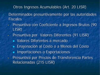 Otros Ingresos Acumulables (Art. 20 LISR)Otros Ingresos Acumulables (Art. 20 LISR)
1.1. DeterminadosDeterminados presuntivamentepresuntivamente por las autoridadespor las autoridades
FiscalesFiscales
•• Presuntiva con Coeficiente a Ingresos Brutos (90Presuntiva con Coeficiente a Ingresos Brutos (90
LISR)LISR)
•• Presuntiva por Valores Diferentes (91 LISR)Presuntiva por Valores Diferentes (91 LISR)
Valores Diferentes a mercadoValores Diferentes a mercado
Enajenación al Costo o a Menos del CostoEnajenación al Costo o a Menos del Costo
Importaciones o ExportacionesImportaciones o Exportaciones
•• Presuntiva por Precios de Transferencia PartesPresuntiva por Precios de Transferencia Partes
Relacionadas (215 LISR)Relacionadas (215 LISR)
 