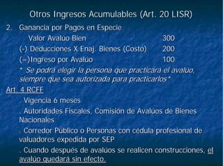 Otros Ingresos Acumulables (Art. 20 LISR)Otros Ingresos Acumulables (Art. 20 LISR)
2.2. Ganancia por Pagos en EspecieGanancia por Pagos en Especie
Valor Avalúo BienValor Avalúo Bien 300300
((--) Deducciones X) Deducciones X EnajEnaj. Bienes (Costo). Bienes (Costo) 200200
(=)Ingreso por Avalúo(=)Ingreso por Avalúo 100100
** Se podrá elegir la persona que practicará el avalúo,Se podrá elegir la persona que practicará el avalúo,
siempre que sea autorizada para practicarlos*siempre que sea autorizada para practicarlos*
Art. 4 RCFFArt. 4 RCFF
. Vigencia 6 meses. Vigencia 6 meses
. Autoridades Fiscales, Comisión de Avalúos de Bienes. Autoridades Fiscales, Comisión de Avalúos de Bienes
NacionalesNacionales
. Corredor Público o Personas con cédula profesional de. Corredor Público o Personas con cédula profesional de
valuadores expedida por SEPvaluadores expedida por SEP
. Cuando después de avalúos se realicen construcciones,. Cuando después de avalúos se realicen construcciones, elel
avalúo quedará sin efecto.avalúo quedará sin efecto.
 