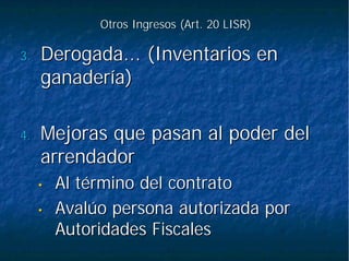 Otros Ingresos (Art. 20 LISR)Otros Ingresos (Art. 20 LISR)
3.3. Derogada... (Inventarios enDerogada... (Inventarios en
ganadería)ganadería)
4.4. Mejoras que pasan al poder delMejoras que pasan al poder del
arrendadorarrendador
•• Al término del contratoAl término del contrato
•• Avalúo persona autorizada porAvalúo persona autorizada por
Autoridades FiscalesAutoridades Fiscales
 