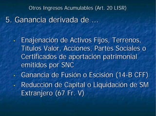 Otros Ingresos Acumulables (Art. 20 LISR)Otros Ingresos Acumulables (Art. 20 LISR)
5.5. Ganancia derivada de ...Ganancia derivada de ...
•• Enajenación de Activos Fijos, Terrenos,Enajenación de Activos Fijos, Terrenos,
Títulos Valor, Acciones, Partes Sociales oTítulos Valor, Acciones, Partes Sociales o
Certificados de aportación patrimonialCertificados de aportación patrimonial
emitidos por SNCemitidos por SNC
•• Ganancia de Fusión o Escisión (14Ganancia de Fusión o Escisión (14--B CFF)B CFF)
•• Reducción de Capital o Liquidación de SMReducción de Capital o Liquidación de SM
Extranjero (67 Fr. V)Extranjero (67 Fr. V)
 