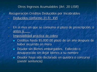 Otros Ingresos Acumulables (Art. 20 LISR)Otros Ingresos Acumulables (Art. 20 LISR)
6.6. Recuperación Créditos Deducidos por IncobrablesRecuperación Créditos Deducidos por Incobrables
•• Deducidos conforme 31 Fr. XVIDeducidos conforme 31 Fr. XVI
•• En el mes en que se consuma el plazo de prescripción, oEn el mes en que se consuma el plazo de prescripción, o
antes si ……antes si ……
•• Imposibilidad práctica de cobroImposibilidad práctica de cobro
Créditos hasta $5,000.00 plazo de un año después deCréditos hasta $5,000.00 plazo de un año después de
haber incurrido en morahaber incurrido en mora
Deudor sin Bienes embargables, Fallecido oDeudor sin Bienes embargables, Fallecido o
desaparecido sin dejar bienes a su nombredesaparecido sin dejar bienes a su nombre
Deudor haya sido declarado en quiebra o concursoDeudor haya sido declarado en quiebra o concurso
(existir sentencia)(existir sentencia)
 