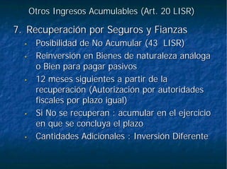 Otros Ingresos Acumulables (Art. 20 LISR)Otros Ingresos Acumulables (Art. 20 LISR)
7.7. Recuperación por Seguros y FianzasRecuperación por Seguros y Fianzas
•• Posibilidad de No Acumular (43 LISR)Posibilidad de No Acumular (43 LISR)
•• Reinversión en Bienes de naturaleza análogaReinversión en Bienes de naturaleza análoga
o Bien para pagar pasivoso Bien para pagar pasivos
•• 12 meses siguientes a partir de la12 meses siguientes a partir de la
recuperación (Autorización por autoridadesrecuperación (Autorización por autoridades
fiscales por plazo igual)fiscales por plazo igual)
•• Si No se recuperan : acumular en el ejercicioSi No se recuperan : acumular en el ejercicio
en que se concluya el plazoen que se concluya el plazo
•• Cantidades Adicionales : Inversión DiferenteCantidades Adicionales : Inversión Diferente
 