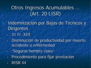 Otros Ingresos Acumulables …Otros Ingresos Acumulables …
(Art. 20 LISR)(Art. 20 LISR)
8.8. Indemnización por Bajas de Técnicos yIndemnización por Bajas de Técnicos y
DirigentesDirigentes
•• 31 Fr. XIII31 Fr. XIII
•• Disminución de productividad por muerte,Disminución de productividad por muerte,
accidente o enfermedadaccidente o enfermedad
•• “Seguros hombre clave”“Seguros hombre clave”
•• Procedimiento para fijar prestaciónProcedimiento para fijar prestación
•• RISR 44RISR 44
 