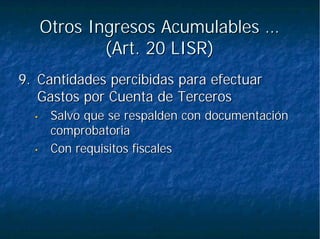 Otros Ingresos Acumulables …Otros Ingresos Acumulables …
(Art. 20 LISR)(Art. 20 LISR)
9.9. Cantidades percibidas para efectuarCantidades percibidas para efectuar
Gastos por Cuenta de TercerosGastos por Cuenta de Terceros
•• Salvo que se respalden con documentaciónSalvo que se respalden con documentación
comprobatoriacomprobatoria
•• Con requisitos fiscalesCon requisitos fiscales
 