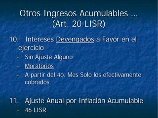 Otros Ingresos Acumulables …Otros Ingresos Acumulables …
(Art. 20 LISR)(Art. 20 LISR)
10.10. InteresesIntereses DevengadosDevengados a Favor en ela Favor en el
ejercicioejercicio
•• Sin Ajuste AlgunoSin Ajuste Alguno
•• MoratoriosMoratorios
•• A partir del 4o. Mes Solo los efectivamenteA partir del 4o. Mes Solo los efectivamente
cobradoscobrados
11.11. Ajuste Anual por Inflación AcumulableAjuste Anual por Inflación Acumulable
•• 46 LISR46 LISR
 