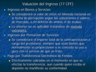 Valuación del Ingreso (17 CFF)Valuación del Ingreso (17 CFF)
Ingresos en Bienes y ServiciosIngresos en Bienes y Servicios
Se considerará el valor de éstos en Moneda nacional enSe considerará el valor de éstos en Moneda nacional en
la fecha de percepción según las cotizaciones o valoresla fecha de percepción según las cotizaciones o valores
de mercado, o en defecto de ambos el de avalúo.de mercado, o en defecto de ambos el de avalúo.
Lo anterior no es aplicable tratándose deLo anterior no es aplicable tratándose de monedamoneda
extranjera.extranjera.
Ingresos por Prestación de ServiciosIngresos por Prestación de Servicios
Se considerará el importe total de la contraprestación aSe considerará el importe total de la contraprestación a
cargo del prestatario, siempre que sean bienes quecargo del prestatario, siempre que sean bienes que
normalmente se proporcionen o se conceda su uso onormalmente se proporcionen o se conceda su uso o
goce con el servicio de que se trate.goce con el servicio de que se trate.
Pago por Transferencia Electrónica de FondosPago por Transferencia Electrónica de Fondos
Efectivamente cobradas en el momento en que seEfectivamente cobradas en el momento en que se
efectúe la transferencia, aun cuando quien reciba elefectúe la transferencia, aun cuando quien reciba el
depósito no manifieste su conformidad.depósito no manifieste su conformidad.
 
