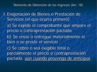 Momento de Obtención de los Ingresos (Art. 18)Momento de Obtención de los Ingresos (Art. 18)
I.I. Enajenación de Bienes o Prestación deEnajenación de Bienes o Prestación de
Servicios (el que ocurra primero)Servicios (el que ocurra primero)
a) Se expide el comprobante que ampare ela) Se expide el comprobante que ampare el
precio o contraprestación pactadaprecio o contraprestación pactada
b)b) Se envíe o entregue materialmente elSe envíe o entregue materialmente el
bien o se preste el serviciobien o se preste el servicio
c) Se cobre o sea exigible total oc) Se cobre o sea exigible total o
parcialmente el precio o contraprestaciónparcialmente el precio o contraprestación
pactada,pactada, aún cuando provenga de anticiposaún cuando provenga de anticipos
 