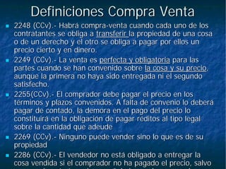 Definiciones Compra VentaDefiniciones Compra Venta
2248 (CCv).2248 (CCv).-- Habrá compraHabrá compra--venta cuando cada uno de losventa cuando cada uno de los
contratantes se obliga acontratantes se obliga a transferirtransferir la propiedad de una cosala propiedad de una cosa
o de un derecho y el otro se obliga a pagar por ellos uno de un derecho y el otro se obliga a pagar por ellos un
precio cierto y en dinero.precio cierto y en dinero.
2249 (CCv).2249 (CCv).-- La venta esLa venta es perfecta y obligatoriaperfecta y obligatoria para laspara las
partes cuando se han convenido sobrepartes cuando se han convenido sobre la cosa y su preciola cosa y su precio,,
aunque la primera no haya sido entregada ni el segundoaunque la primera no haya sido entregada ni el segundo
satisfecho.satisfecho.
2255(CCv).2255(CCv).-- El comprador debe pagar el precio en losEl comprador debe pagar el precio en los
términos y plazos convenidos. A falta de convenio lo deberátérminos y plazos convenidos. A falta de convenio lo deberá
pagar de contado, la demora en el pago del precio lopagar de contado, la demora en el pago del precio lo
constituirá en la obligación de pagar réditos al tipo legalconstituirá en la obligación de pagar réditos al tipo legal
sobre la cantidad que adeudesobre la cantidad que adeude
2269 (CCv).2269 (CCv).-- Ninguno puede vender sino lo que es de suNinguno puede vender sino lo que es de su
propiedadpropiedad
2286 (CCv).2286 (CCv).-- El vendedor no está obligado a entregar laEl vendedor no está obligado a entregar la
cosa vendida si el comprador no ha pagado el precio, salvocosa vendida si el comprador no ha pagado el precio, salvo
l t t h ñ l d l ll t t h ñ l d l l
 