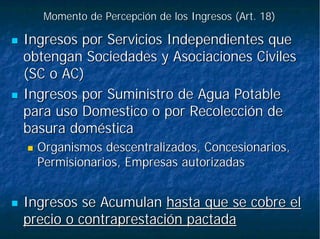 Momento de Percepción de los Ingresos (Art. 18)Momento de Percepción de los Ingresos (Art. 18)
Ingresos por Servicios Independientes queIngresos por Servicios Independientes que
obtengan Sociedades y Asociaciones Civilesobtengan Sociedades y Asociaciones Civiles
(SC o AC)(SC o AC)
Ingresos por Suministro de Agua PotableIngresos por Suministro de Agua Potable
para uso Domestico o por Recolección depara uso Domestico o por Recolección de
basura domésticabasura doméstica
Organismos descentralizados, Concesionarios,Organismos descentralizados, Concesionarios,
Permisionarios, Empresas autorizadasPermisionarios, Empresas autorizadas
Ingresos se AcumulanIngresos se Acumulan hasta que se cobre elhasta que se cobre el
precio o contraprestación pactadaprecio o contraprestación pactada
 