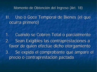 Momento de Obtención del Ingreso (Art. 18)Momento de Obtención del Ingreso (Art. 18)
II.II. Uso o Goce Temporal de Bienes (el queUso o Goce Temporal de Bienes (el que
ocurra primero)ocurra primero)
1.1. Cuando se Cobren Total o parcialmenteCuando se Cobren Total o parcialmente
2.2. Sean Exigibles las contraprestaciones aSean Exigibles las contraprestaciones a
favor de quien efectúe dicho otorgamientofavor de quien efectúe dicho otorgamiento
3.3. Se expida el comprobante que ampare elSe expida el comprobante que ampare el
precio o contraprestación pactadaprecio o contraprestación pactada
 