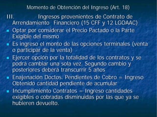 Momento de Obtención del Ingreso (Art. 18)Momento de Obtención del Ingreso (Art. 18)
III.III. Ingresos provenientes de Contrato deIngresos provenientes de Contrato de
ArrendamientoArrendamiento Financiero (15 CFF y 12 LGOAAC)Financiero (15 CFF y 12 LGOAAC)
Optar por considerar el Precio Pactado o la ParteOptar por considerar el Precio Pactado o la Parte
Exigible del mismoExigible del mismo
Es ingreso el monto de las opciones terminales (ventaEs ingreso el monto de las opciones terminales (venta
o participar de la venta)o participar de la venta)
Ejercer opción por la totalidad de los contratos y seEjercer opción por la totalidad de los contratos y se
podrá cambiar una sola vez. Segundo cambio ypodrá cambiar una sola vez. Segundo cambio y
posteriores deberá transcurrir 5 añosposteriores deberá transcurrir 5 años
Enajenación Doctos. Pendientes de Cobro = IngresoEnajenación Doctos. Pendientes de Cobro = Ingreso
Obtenido cantidad pendiente de acumularObtenido cantidad pendiente de acumular
Incumplimiento Contratos = Ingreso cantidadesIncumplimiento Contratos = Ingreso cantidades
exigibles o cobradas disminuidas por las que ya seexigibles o cobradas disminuidas por las que ya se
hubieren devuelto.hubieren devuelto.
 