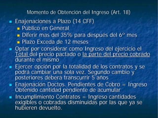 Momento de Obtención del Ingreso (Art. 18)Momento de Obtención del Ingreso (Art. 18)
Enajenaciones a Plazo (14 CFF)Enajenaciones a Plazo (14 CFF)
Público en GeneralPúblico en General
Diferir mas del 35% para después del 6º mesDiferir mas del 35% para después del 6º mes
Plazo Exceda de 12 mesesPlazo Exceda de 12 meses
Optar por considerar como Ingreso del ejercicio elOptar por considerar como Ingreso del ejercicio el
TotalTotal del precio pactado odel precio pactado o la parte del precio cobradola parte del precio cobrado
durante el mismodurante el mismo
Ejercer opción por la totalidad de los contratos y seEjercer opción por la totalidad de los contratos y se
podrá cambiar una sola vez. Segundo cambio ypodrá cambiar una sola vez. Segundo cambio y
posteriores deberá transcurrir 5 añosposteriores deberá transcurrir 5 años
Enajenación Doctos. Pendientes de Cobro = IngresoEnajenación Doctos. Pendientes de Cobro = Ingreso
Obtenido cantidad pendiente de acumularObtenido cantidad pendiente de acumular
Incumplimiento Contratos = Ingreso cantidadesIncumplimiento Contratos = Ingreso cantidades
exigibles o cobradas disminuidas por las que ya seexigibles o cobradas disminuidas por las que ya se
hubieren devuelto.hubieren devuelto.
 