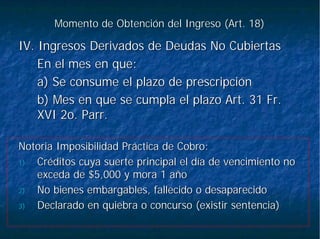 Momento de Obtención del Ingreso (Art. 18)Momento de Obtención del Ingreso (Art. 18)
IV. Ingresos Derivados de Deudas No CubiertasIV. Ingresos Derivados de Deudas No Cubiertas
En el mes en que:En el mes en que:
a) Se consume el plazo de prescripcióna) Se consume el plazo de prescripción
b) Mes en que se cumpla el plazo Art. 31 Fr.b) Mes en que se cumpla el plazo Art. 31 Fr.
XVI 2o.XVI 2o. ParrParr..
Notoria Imposibilidad Práctica de Cobro:Notoria Imposibilidad Práctica de Cobro:
1)1) Créditos cuya suerte principal el día de vencimiento noCréditos cuya suerte principal el día de vencimiento no
exceda de $5,000 y mora 1 añoexceda de $5,000 y mora 1 año
2)2) No bienes embargables, fallecido o desaparecidoNo bienes embargables, fallecido o desaparecido
3)3) Declarado en quiebra o concurso (existir sentencia)Declarado en quiebra o concurso (existir sentencia)
 