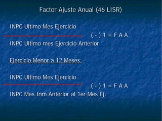 Factor Ajuste Anual (46 LISR)Factor Ajuste Anual (46 LISR)
INPC Ultimo Mes EjercicioINPC Ultimo Mes Ejercicio
(( -- ) 1 = F A A) 1 = F A A
INPC Ultimo mes Ejercicio AnteriorINPC Ultimo mes Ejercicio Anterior
Ejercicio Menor a 12 Meses:Ejercicio Menor a 12 Meses:
INPC Ultimo Mes EjercicioINPC Ultimo Mes Ejercicio
(( -- ) 1 = F A A) 1 = F A A
INPC MesINPC Mes InmInm Anterior al 1er Mes Ej.Anterior al 1er Mes Ej.
 