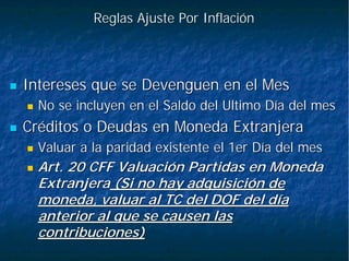 Reglas Ajuste Por InflaciónReglas Ajuste Por Inflación
Intereses que se Devenguen en el MesIntereses que se Devenguen en el Mes
No se incluyen en el Saldo del Ultimo Día del mesNo se incluyen en el Saldo del Ultimo Día del mes
Créditos o Deudas en Moneda ExtranjeraCréditos o Deudas en Moneda Extranjera
Valuar a la paridad existente el 1er Día del mesValuar a la paridad existente el 1er Día del mes
Art. 20 CFF Valuación Partidas en MonedaArt. 20 CFF Valuación Partidas en Moneda
ExtranjeraExtranjera (Si no hay adquisición de(Si no hay adquisición de
moneda, valuar al TC del DOF del díamoneda, valuar al TC del DOF del día
anterior al que se causen lasanterior al que se causen las
contribuciones)contribuciones)
 
