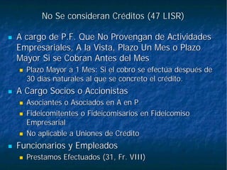 No Se consideran Créditos (47 LISR)No Se consideran Créditos (47 LISR)
A cargo de P.F. Que No Provengan de ActividadesA cargo de P.F. Que No Provengan de Actividades
Empresariales, A la Vista, Plazo Un Mes o PlazoEmpresariales, A la Vista, Plazo Un Mes o Plazo
Mayor Si se Cobran Antes del MesMayor Si se Cobran Antes del Mes
Plazo Mayor a 1 Mes: Si el cobro se efectúa después dePlazo Mayor a 1 Mes: Si el cobro se efectúa después de
30 días naturales al que se concreto el crédito.30 días naturales al que se concreto el crédito.
A Cargo Socios o AccionistasA Cargo Socios o Accionistas
Asociantes o Asociados en A en PAsociantes o Asociados en A en P
Fideicomitentes o Fideicomisarios en FideicomisoFideicomitentes o Fideicomisarios en Fideicomiso
EmpresarialEmpresarial
No aplicable a Uniones de CréditoNo aplicable a Uniones de Crédito
Funcionarios y EmpleadosFuncionarios y Empleados
Prestamos Efectuados (31, Fr. VIII)Prestamos Efectuados (31, Fr. VIII)
 