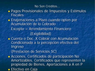 No Son Créditos...No Son Créditos...
Pagos Provisionales de Impuestos y EstímulosPagos Provisionales de Impuestos y Estímulos
FiscalesFiscales
Enajenaciones a Plazo cuando opten porEnajenaciones a Plazo cuando opten por
Acumulación de lo CobradoAcumulación de lo Cobrado
Excepto = Arrendamiento FinancieroExcepto = Arrendamiento Financiero
(Exigibilidad)(Exigibilidad)
Cuenta oCuenta o DocDoc. X Cobrar con Acumulación. X Cobrar con Acumulación
Condicionada a la percepción efectiva delCondicionada a la percepción efectiva del
IngresoIngreso
(Prestación de Servicios SC)(Prestación de Servicios SC)
Acciones, Certificados de participación NoAcciones, Certificados de participación No
Amortizables, Certificados que representen laAmortizables, Certificados que representen la
propiedad de Bienes, Aportaciones a A en Ppropiedad de Bienes, Aportaciones a A en P
Efectivo en CajaEfectivo en Caja
 