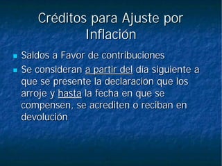 Créditos para Ajuste porCréditos para Ajuste por
InflaciónInflación
Saldos a Favor de contribucionesSaldos a Favor de contribuciones
Se consideranSe consideran a partir dela partir del día siguiente adía siguiente a
que se presente la declaración que losque se presente la declaración que los
arroje yarroje y hastahasta la fecha en que sela fecha en que se
compensen, se acrediten o reciban encompensen, se acrediten o reciban en
devolucióndevolución
 