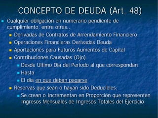 CONCEPTO DE DEUDA (Art. 48)CONCEPTO DE DEUDA (Art. 48)
Cualquier obligación en numerario pendiente deCualquier obligación en numerario pendiente de
cumplimiento, entre otras...cumplimiento, entre otras...
Derivadas de Contratos de Arrendamiento FinancieroDerivadas de Contratos de Arrendamiento Financiero
Operaciones Financieras Derivadas DeudaOperaciones Financieras Derivadas Deuda
Aportaciones para Futuros Aumentos de CapitalAportaciones para Futuros Aumentos de Capital
Contribuciones Causadas (Ojo)Contribuciones Causadas (Ojo)
Desde Ultimo Día del Periodo al que correspondanDesde Ultimo Día del Periodo al que correspondan
HastaHasta
El díaEl día en que deban pagarseen que deban pagarse
Reservas que sean o hayan sido Deducibles:Reservas que sean o hayan sido Deducibles:
Se crean o Incrementan en Proporción que representenSe crean o Incrementan en Proporción que representen
Ingresos Mensuales de Ingresos Totales del EjercicioIngresos Mensuales de Ingresos Totales del Ejercicio
 