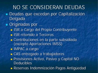 NO SE CONSIDERAN DEUDASNO SE CONSIDERAN DEUDAS
Deudas que excedan por CapitalizaciónDeudas que excedan por Capitalización
DelgadaDelgada
Originadas por …Originadas por …
ISR a Cargo del Propio ContribuyenteISR a Cargo del Propio Contribuyente
ISR retenido a TercerosISR retenido a Terceros
Contribuciones en la parte subsidiadaContribuciones en la parte subsidiada
(excepto Aportaciones IMSS)(excepto Aportaciones IMSS)
IMPAC a cargoIMPAC a cargo
CAS entregado a trabajadoresCAS entregado a trabajadores
Provisiones Activo, Pasivo y Capital NOProvisiones Activo, Pasivo y Capital NO
DeduciblesDeducibles
Reservas Indemnización Pagos AntigüedadReservas Indemnización Pagos Antigüedad
 