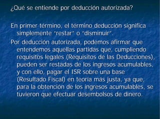 ¿Qué se entiende por deducción autorizada?¿Qué se entiende por deducción autorizada?
En primer término, el término deducción significaEn primer término, el término deducción significa
simplemente “restar” o “disminuir”.simplemente “restar” o “disminuir”.
Por deducción autorizada, podemos afirmar quePor deducción autorizada, podemos afirmar que
entendemos aquellas partidas que, cumpliendoentendemos aquellas partidas que, cumpliendo
requisitos legales (Requisitos de las Deducciones),requisitos legales (Requisitos de las Deducciones),
pueden ser restadas de los ingresos acumulables,pueden ser restadas de los ingresos acumulables,
y con ello, pagar el ISR sobre una basey con ello, pagar el ISR sobre una base
(Resultado Fiscal) en teoría más justa, ya que,(Resultado Fiscal) en teoría más justa, ya que,
para la obtención de los ingresos acumulables, separa la obtención de los ingresos acumulables, se
tuvieron que efectuar desembolsos de dinero.tuvieron que efectuar desembolsos de dinero.
 
