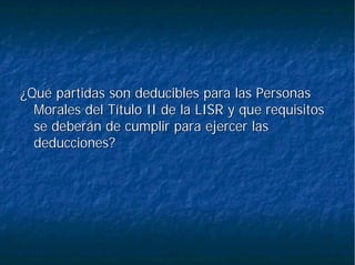 ¿Qué partidas son deducibles para las Personas¿Qué partidas son deducibles para las Personas
Morales del Título II de la LISR y que requisitosMorales del Título II de la LISR y que requisitos
se deberán de cumplir para ejercer lasse deberán de cumplir para ejercer las
deducciones?deducciones?
 