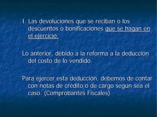 I. Las devoluciones que se reciban o losI. Las devoluciones que se reciban o los
descuentos o bonificacionesdescuentos o bonificaciones que se hagan enque se hagan en
el ejercicio.el ejercicio.
Lo anterior, debido a la reforma a la deducciónLo anterior, debido a la reforma a la deducción
del costo de lo vendido.del costo de lo vendido.
Para ejercer esta deducción, debemos de contarPara ejercer esta deducción, debemos de contar
con notas de crédito o de cargo según sea elcon notas de crédito o de cargo según sea el
caso. (Comprobantes Fiscales)caso. (Comprobantes Fiscales)
 