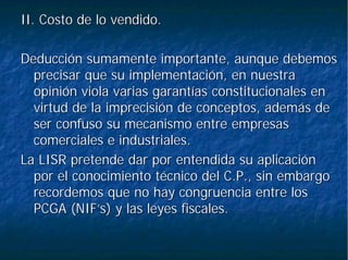 II. Costo de lo vendido.II. Costo de lo vendido.
Deducción sumamente importante, aunque debemosDeducción sumamente importante, aunque debemos
precisar que su implementación, en nuestraprecisar que su implementación, en nuestra
opinión viola varias garantías constitucionales enopinión viola varias garantías constitucionales en
virtud de la imprecisión de conceptos, además devirtud de la imprecisión de conceptos, además de
ser confuso su mecanismo entre empresasser confuso su mecanismo entre empresas
comerciales e industriales.comerciales e industriales.
La LISR pretende dar por entendida su aplicaciónLa LISR pretende dar por entendida su aplicación
por el conocimiento técnico del C.P., sin embargopor el conocimiento técnico del C.P., sin embargo
recordemos que no hay congruencia entre losrecordemos que no hay congruencia entre los
PCGA (PCGA (NIF’sNIF’s) y las leyes fiscales.) y las leyes fiscales.
 
