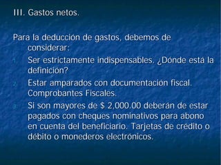 III. Gastos netos.III. Gastos netos.
Para la deducción de gastos, debemos dePara la deducción de gastos, debemos de
considerar:considerar:
1.1. Ser estrictamente indispensables. ¿Dónde está laSer estrictamente indispensables. ¿Dónde está la
definición?definición?
2.2. Estar amparados con documentación fiscal.Estar amparados con documentación fiscal.
Comprobantes Fiscales.Comprobantes Fiscales.
3.3. Si son mayores de $ 2,000.00 deberán de estarSi son mayores de $ 2,000.00 deberán de estar
pagados con cheques nominativos para abonopagados con cheques nominativos para abono
en cuenta del beneficiario. Tarjetas de crédito oen cuenta del beneficiario. Tarjetas de crédito o
débito o monederos electrónicos.débito o monederos electrónicos.
 