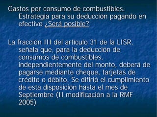 Gastos por consumo de combustibles.Gastos por consumo de combustibles.
Estrategia para su deducción pagando enEstrategia para su deducción pagando en
efectivoefectivo ¿Será posible?¿Será posible?..
La fracción III del artículo 31 de la LISR,La fracción III del artículo 31 de la LISR,
señala que, para la deducción deseñala que, para la deducción de
consumos de combustibles,consumos de combustibles,
independientemente del monto, deberá deindependientemente del monto, deberá de
pagarse mediante cheque, tarjetas depagarse mediante cheque, tarjetas de
crédito o débito. Se difirió el cumplimientocrédito o débito. Se difirió el cumplimiento
de esta disposición hasta el mes dede esta disposición hasta el mes de
Septiembre (II modificación a la RMFSeptiembre (II modificación a la RMF
2005)2005)
 