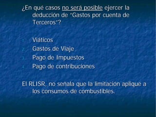¿En qué casos¿En qué casos no será posibleno será posible ejercer laejercer la
deducción de “Gastos por cuenta dededucción de “Gastos por cuenta de
Terceros”?Terceros”?
1.1. ViáticosViáticos
2.2. Gastos de ViajeGastos de Viaje
3.3. Pago de ImpuestosPago de Impuestos
4.4. Pago de contribucionesPago de contribuciones
El RLISR, no señala que la limitación aplique aEl RLISR, no señala que la limitación aplique a
los consumos de combustibles.los consumos de combustibles.
 