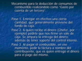 Mecanismo para la deducción de consumos deMecanismo para la deducción de consumos de
combustible realizándolo como “Gasto porcombustible realizándolo como “Gasto por
cuenta de un tercero”.cuenta de un tercero”.
Paso 1. Entregar en efectivo una ciertaPaso 1. Entregar en efectivo una cierta
cantidad, que generalmente proviene delcantidad, que generalmente proviene del
fondo de caja.fondo de caja.
Paso 2. A quien recibe el dinero (Chofer, porPaso 2. A quien recibe el dinero (Chofer, por
ejemplo) pedirle que nos firme un vale deejemplo) pedirle que nos firme un vale de
caja. Se ampara la entrega del dinero,caja. Se ampara la entrega del dinero,
además de tener soporte del control interno.además de tener soporte del control interno.
Paso 3. Al pagar el combustible, en esePaso 3. Al pagar el combustible, en ese
momento, pedir la factura a nombre delmomento, pedir la factura a nombre del
contribuyente, que es quien entregó el dinerocontribuyente, que es quien entregó el dinero
para el pago del mismo.para el pago del mismo.
 