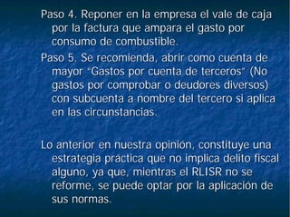 Paso 4. Reponer en la empresa el vale de cajaPaso 4. Reponer en la empresa el vale de caja
por la factura que ampara el gasto porpor la factura que ampara el gasto por
consumo de combustible.consumo de combustible.
Paso 5. Se recomienda, abrir como cuenta dePaso 5. Se recomienda, abrir como cuenta de
mayor “Gastos por cuenta de terceros” (Nomayor “Gastos por cuenta de terceros” (No
gastos por comprobar o deudores diversos)gastos por comprobar o deudores diversos)
con subcuenta a nombre del tercero si aplicacon subcuenta a nombre del tercero si aplica
en las circunstancias.en las circunstancias.
Lo anterior en nuestra opinión, constituye unaLo anterior en nuestra opinión, constituye una
estrategia práctica que no implica delito fiscalestrategia práctica que no implica delito fiscal
alguno, ya que, mientras el RLISR no sealguno, ya que, mientras el RLISR no se
reforme, se puede optar por la aplicación dereforme, se puede optar por la aplicación de
sus normas.sus normas.
 