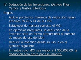 IV. Deducción de las Inversiones. (Activos Fijos,IV. Deducción de las Inversiones. (Activos Fijos,
Cargos y Gastos Diferidos)Cargos y Gastos Diferidos)
Reglas.Reglas.
1.1. AplicarAplicar porcientosporcientos máximos de deducción segúnmáximos de deducción según
artículos 39,40 y 41 de la LISR.artículos 39,40 y 41 de la LISR.
2.2. Establecer de manera correcta el MOI.Establecer de manera correcta el MOI.
3.3. En ejercicios irregulares, la deducción de laEn ejercicios irregulares, la deducción de la
inversión será en forma proporcional al númeroinversión será en forma proporcional al número
de meses de uso del bien.de meses de uso del bien.
4.4. Deducir la inversión desde su uso, o en elDeducir la inversión desde su uso, o en el
ejercicio siguiente.ejercicio siguiente.
5.5. En autos cuyo MOI sea mayor a $ 300,000.00,En autos cuyo MOI sea mayor a $ 300,000.00, lala
deducción será hasta por ese importe.deducción será hasta por ese importe.
 
