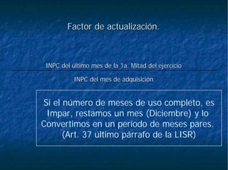 Factor de actualización.Factor de actualización.
INPC del mes de adquisiciINPC del mes de adquisicióónn
INPC delINPC del úúltimo mes de la 1a. Mitad del ejercicioltimo mes de la 1a. Mitad del ejercicio
Si el número de meses de uso completo, es
Impar, restamos un mes (Diciembre) y lo
Convertimos en un período de meses pares.
(Art. 37 último párrafo de la LISR)
 