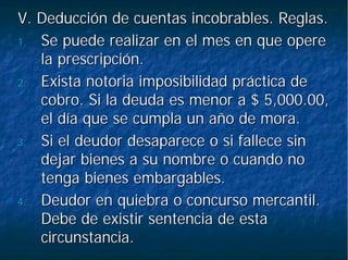 V. Deducción de cuentas incobrables. Reglas.V. Deducción de cuentas incobrables. Reglas.
1.1. Se puede realizar en el mes en que opereSe puede realizar en el mes en que opere
la prescripción.la prescripción.
2.2. Exista notoria imposibilidad práctica deExista notoria imposibilidad práctica de
cobro. Si la deuda es menor a $ 5,000.00,cobro. Si la deuda es menor a $ 5,000.00,
el día que se cumpla un año de mora.el día que se cumpla un año de mora.
3.3. Si el deudor desaparece o si fallece sinSi el deudor desaparece o si fallece sin
dejar bienes a su nombre o cuando nodejar bienes a su nombre o cuando no
tenga bienes embargables.tenga bienes embargables.
4.4. Deudor en quiebra o concurso mercantil.Deudor en quiebra o concurso mercantil.
Debe de existir sentencia de estaDebe de existir sentencia de esta
circunstancia.circunstancia.
 