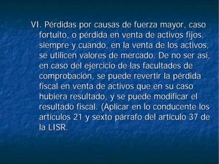 VI. Pérdidas por causas de fuerza mayor, casoVI. Pérdidas por causas de fuerza mayor, caso
fortuito, o pérdida en venta de activos fijos,fortuito, o pérdida en venta de activos fijos,
siempre y cuando, en la venta de los activos,siempre y cuando, en la venta de los activos,
se utilicen valores de mercado. De no ser así,se utilicen valores de mercado. De no ser así,
en caso del ejercicio de las facultades deen caso del ejercicio de las facultades de
comprobación, se puede revertir la pérdidacomprobación, se puede revertir la pérdida
fiscal en venta de activos que en su casofiscal en venta de activos que en su caso
hubiera resultado, y se puede modificar elhubiera resultado, y se puede modificar el
resultado fiscal. (Aplicar en lo conducente losresultado fiscal. (Aplicar en lo conducente los
artículos 21 y sexto párrafo del artículo 37 deartículos 21 y sexto párrafo del artículo 37 de
la LISR.la LISR.
 