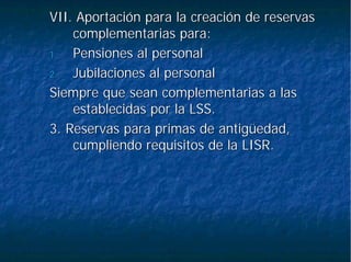 VII. Aportación para la creación de reservasVII. Aportación para la creación de reservas
complementarias para:complementarias para:
1.1. Pensiones al personalPensiones al personal
2.2. Jubilaciones al personalJubilaciones al personal
Siempre que sean complementarias a lasSiempre que sean complementarias a las
establecidas por la LSS.establecidas por la LSS.
3. Reservas para primas de antigüedad,3. Reservas para primas de antigüedad,
cumpliendo requisitos de la LISR.cumpliendo requisitos de la LISR.
 