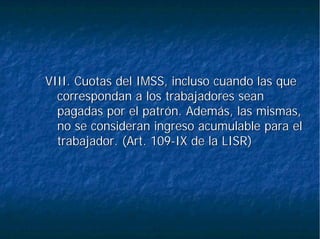 VIII. Cuotas del IMSS, incluso cuando las queVIII. Cuotas del IMSS, incluso cuando las que
correspondan a los trabajadores seancorrespondan a los trabajadores sean
pagadas por el patrón. Además, las mismas,pagadas por el patrón. Además, las mismas,
no se consideran ingreso acumulable para elno se consideran ingreso acumulable para el
trabajador. (Art. 109trabajador. (Art. 109--IX de la LISR)IX de la LISR)
 