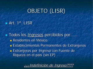 OBJETO (LISR)OBJETO (LISR)
Art. 1º. LISRArt. 1º. LISR
Todos losTodos los IngresosIngresos percibidos por……percibidos por……
Residentes en MéxicoResidentes en México
Establecimientos Permanentes de ExtranjerosEstablecimientos Permanentes de Extranjeros
Extranjeros por Ingreso con Fuente deExtranjeros por Ingreso con Fuente de
Riqueza en el país (sin EP)Riqueza en el país (sin EP)
¿¿¿Indefinición de Ingreso????¿¿¿Indefinición de Ingreso????
 