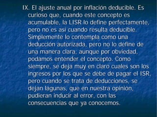 IX. El ajuste anual por inflación deducible. EsIX. El ajuste anual por inflación deducible. Es
curioso que, cuando este concepto escurioso que, cuando este concepto es
acumulable, la LISR lo define perfectamente,acumulable, la LISR lo define perfectamente,
pero no es así cuando resulta deducible.pero no es así cuando resulta deducible.
Simplemente lo contempla como unaSimplemente lo contempla como una
deducción autorizada, pero no lo define dededucción autorizada, pero no lo define de
una manera clara, aunque por obviedad,una manera clara, aunque por obviedad,
podamos entender el concepto. Comopodamos entender el concepto. Como
siempre, se deja muy en claro cuales son lossiempre, se deja muy en claro cuales son los
ingresos por los que se debe de pagar el ISR,ingresos por los que se debe de pagar el ISR,
pero cuando se trata de deducciones, sepero cuando se trata de deducciones, se
dejan lagunas, que en nuestra opinión,dejan lagunas, que en nuestra opinión,
pudieran inducir al error, con laspudieran inducir al error, con las
consecuencias que ya conocemos.consecuencias que ya conocemos.
 