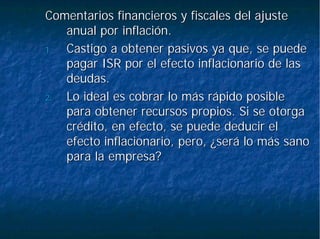 Comentarios financieros y fiscales del ajusteComentarios financieros y fiscales del ajuste
anual por inflación.anual por inflación.
1.1. Castigo a obtener pasivos ya que, se puedeCastigo a obtener pasivos ya que, se puede
pagar ISR por el efecto inflacionario de laspagar ISR por el efecto inflacionario de las
deudas.deudas.
2.2. Lo ideal es cobrar lo más rápido posibleLo ideal es cobrar lo más rápido posible
para obtener recursos propios. Si se otorgapara obtener recursos propios. Si se otorga
crédito, en efecto, se puede deducir elcrédito, en efecto, se puede deducir el
efecto inflacionario, pero, ¿será lo más sanoefecto inflacionario, pero, ¿será lo más sano
para la empresa?para la empresa?
 