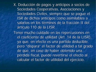 X. Deducción de pagos y anticipos a socios deX. Deducción de pagos y anticipos a socios de
Sociedades Cooperativas, Asociaciones ySociedades Cooperativas, Asociaciones y
Sociedades Civiles, siempre que se pague elSociedades Civiles, siempre que se pague el
ISR de dichos anticipos como asimilables aISR de dichos anticipos como asimilables a
salarios en los términos de la fracción II delsalarios en los términos de la fracción II del
artículo 110 de la LISR.artículo 110 de la LISR.
Tener mucho cuidado en las repercusiones enTener mucho cuidado en las repercusiones en
el coeficiente de utilidad (Art. 14 de la LISR),el coeficiente de utilidad (Art. 14 de la LISR),
ya que, en efecto es una partida deducible,ya que, en efecto es una partida deducible,
pero “dispara” el factor de utilidad a tal gradopero “dispara” el factor de utilidad a tal grado
de que, en caso de haber obtenido unade que, en caso de haber obtenido una
pérdida fiscal, puede revertirse el efecto alpérdida fiscal, puede revertirse el efecto al
calcular el factor de utilidad del ejercicio.calcular el factor de utilidad del ejercicio.
 
