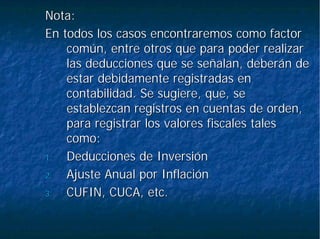 Nota:Nota:
En todos los casos encontraremos como factorEn todos los casos encontraremos como factor
común, entre otros que para poder realizarcomún, entre otros que para poder realizar
las deducciones que se señalan, deberán delas deducciones que se señalan, deberán de
estar debidamente registradas enestar debidamente registradas en
contabilidad. Se sugiere, que, secontabilidad. Se sugiere, que, se
establezcan registros en cuentas de orden,establezcan registros en cuentas de orden,
para registrar los valores fiscales talespara registrar los valores fiscales tales
como:como:
1.1. Deducciones de InversiónDeducciones de Inversión
2.2. Ajuste Anual por InflaciónAjuste Anual por Inflación
3.3. CUFIN, CUCA, etc.CUFIN, CUCA, etc.
 