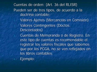Cuentas de orden: (Art. 36 del RLISR)Cuentas de orden: (Art. 36 del RLISR)
Pueden ser de tres tipos, de acuerdo a laPueden ser de tres tipos, de acuerdo a la
doctrina contable:doctrina contable:
1.1. Valores Ajenos (Mercancías en Comisión)Valores Ajenos (Mercancías en Comisión)
2.2. Valores Contingentes (Doctos.Valores Contingentes (Doctos.
Descontados)Descontados)
3.3. Cuentas de Memoranda o de Registro. EnCuentas de Memoranda o de Registro. En
este tipo de cuentas es recomendable eleste tipo de cuentas es recomendable el
registrar los valores fiscales que sabemosregistrar los valores fiscales que sabemos
que por los PCGA, no se ven reflejados enque por los PCGA, no se ven reflejados en
los libros contables.los libros contables.
4.4. Ejemplo:Ejemplo:
 