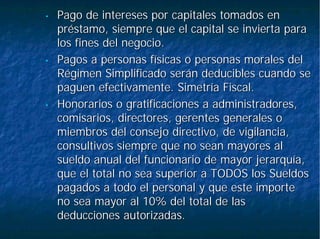 •• Pago de intereses por capitales tomados enPago de intereses por capitales tomados en
préstamo, siempre que el capital se invierta parapréstamo, siempre que el capital se invierta para
los fines del negocio.los fines del negocio.
•• Pagos a personas físicas o personas morales delPagos a personas físicas o personas morales del
Régimen Simplificado serán deducibles cuando seRégimen Simplificado serán deducibles cuando se
paguen efectivamente. Simetría Fiscal.paguen efectivamente. Simetría Fiscal.
•• Honorarios o gratificaciones a administradores,Honorarios o gratificaciones a administradores,
comisarios, directores, gerentes generales ocomisarios, directores, gerentes generales o
miembros del consejo directivo, de vigilancia,miembros del consejo directivo, de vigilancia,
consultivos siempre que no sean mayores alconsultivos siempre que no sean mayores al
sueldo anual del funcionario de mayor jerarquía,sueldo anual del funcionario de mayor jerarquía,
que el total no sea superior a TODOS los Sueldosque el total no sea superior a TODOS los Sueldos
pagados a todo el personal y que este importepagados a todo el personal y que este importe
no sea mayor al 10% del total de lasno sea mayor al 10% del total de las
deducciones autorizadas.deducciones autorizadas.
 