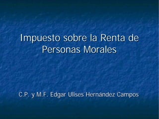 Impuesto sobre la Renta deImpuesto sobre la Renta de
Personas MoralesPersonas Morales
C.P. y M.F. Edgar Ulises Hernández CamposC.P. y M.F. Edgar Ulises Hernández Campos
 